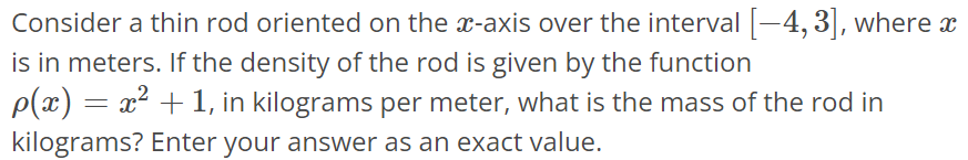 Consider a thin rod oriented on the x-axis over the interval [-4, 3], where x is in meters. If the density of the rod is given by the function ρ(x) = x^2 + 1, in kilograms per meter, what is the mass of the rod in kilograms? Enter your answer as an exact value.