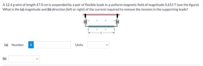 A 12.4 g wire of length 47.0 cm is suspended by a pair of flexible leads in a uniform magnetic field of magnitude 0.653T (see the figure). What is the (a) magnitude and (b) direction (left or right) of the current required to remove the tension in the supporting leads? (a) Number Units (b)