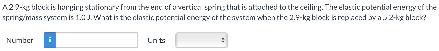 A 2.9-kg block is hanging stationary from the end of a vertical spring that is attached to the ceiling. The elastic potential energy of the spring/mass system is 1.0 J. What is the elastic potential energy of the system when the 2.9-kg block is replaced by a 5.2-kg block? Number Units