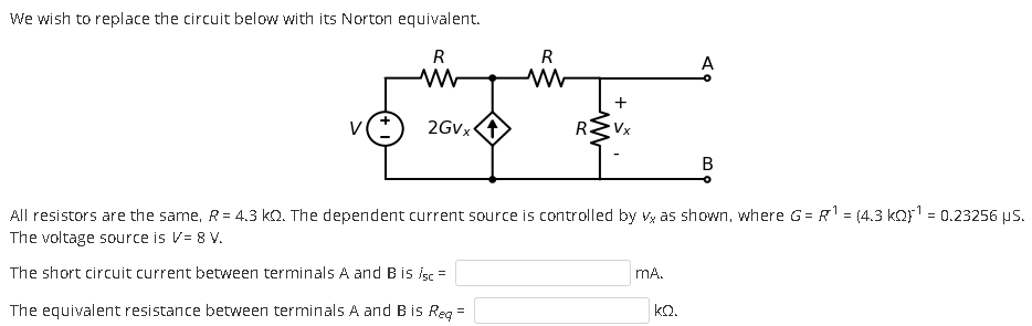 We wish to replace the circuit below with its Norton equivalent. All resistors are the same, R = 4.3 kΩ. The dependent current source is controlled by vx as shown, where G = R-1 = (4.3 kΩ)-1 = 0.23256 μs. The voltage source is V = 8 V. The short circuit current between terminals A and B is isc = mA. The equivalent resistance between terminals A and B is Req = kΩ.