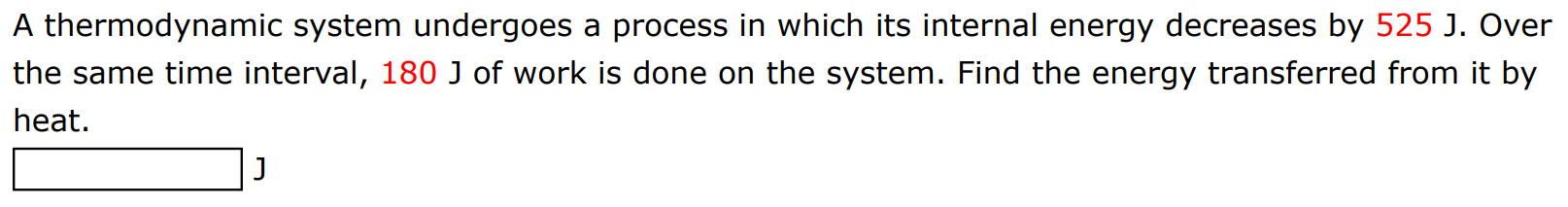 A thermodynamic system undergoes a process in which its internal energy decreases by 525 J. Over the same time interval, 180 J of work is done on the system. Find the energy transferred from it by heat. J 