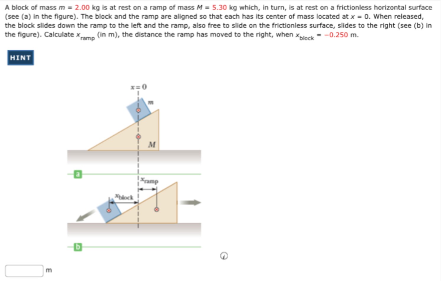 A block of mass m = 2.00 kg is at rest on a ramp of mass M = 5.30 kg which, in turn, is at rest on a frictionless horizontal surface (see (a) in the figure). The block and the ramp are aligned so that each has its center of mass located at x = 0. When released, the block slides down the ramp to the left and the ramp, also free to slide on the frictionless surface, slides to the right (see (b) in the figure). Calculate xramp (in m ), the distance the ramp has moved to the right, when xblock = −0.250 m. HINT m