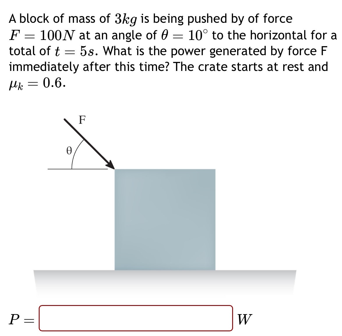 A block of mass of 3 kg is being pushed by of force F = 100 N at an angle of θ = 10∘ to the horizontal for a total of t = 5 s. What is the power generated by force F immediately after this time? The crate starts at rest and μk = 0.6. P = W