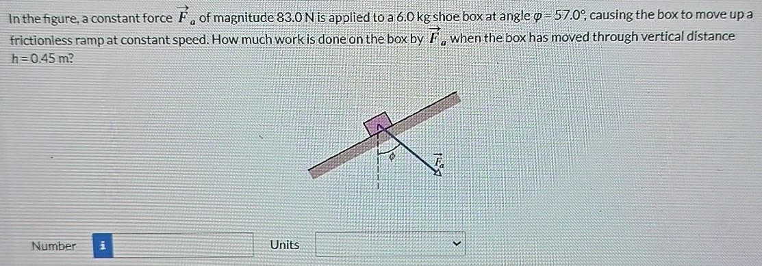 In the figure, a constant force F→a of magnitude 83.0 N is applied to a 6.0 kg shoe box at angle φ = 57.0∘, causing the box to move up a frictionless ramp at constant speed. How much work is done on the box by F→a when the box has moved through vertical distance h = 0.45 m? Number Units