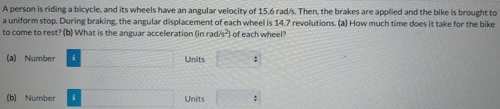 A person is riding a bicycle, and its wheels have an angular velocity of 15.6 rad/s. Then, the brakes are applied and the bike is brought to a uniform stop. During braking, the angular displacement of each wheel is 14.7 revolutions. (a) How much time does it take for the bike to come to rest? (b) What is the angular acceleration (in rad/s2) of each wheel? (a) Number Units (b) Number Units