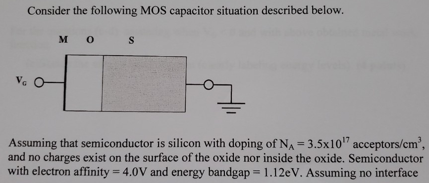 Consider the following MOS capacitor situation described below. Assuming that semiconductor is silicon with doping of NA = 3.5×1017 acceptors /cm3, and no charges exist on the surface of the oxide nor inside the oxide. Semiconductor with electron affinity = 4.0 V and energy bandgap = 1.12 eV. Assuming no interface states exist at the junction and operation temperature at 300 K. Effective density of states in conduction band (Nc) = 3.22×1019 cm−3. Effective density of states in valence band (Nv) = 1.83×1019 cm−3, KT/q = 0.02586 V (at T = 300 K ). ni = 1010 /cm3. ε0 = 8.854×10−14 F/cm. (a) What will be the value of the metal work function if the flat band potential is zero. (5 points) (b) Calculate the surface potential required to make the semiconductor surface intrinsic. (4 points) For the questions (c-d) assuming when VG < 0 and with above obtained metal work function. (c)Sketch the energy band diagram (clearly labeling energy levels) (4 points)