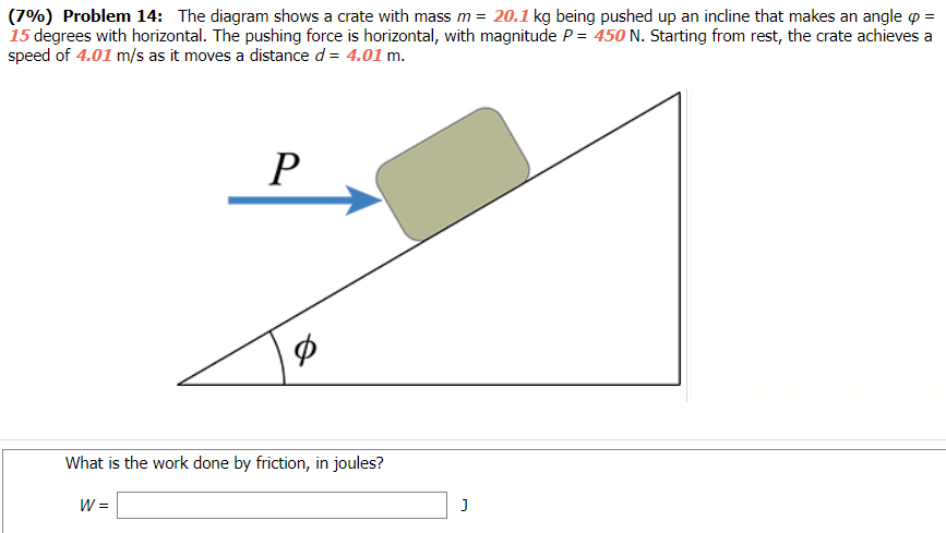 Problem 14: The diagram shows a crate with mass m = 20.1 kg being pushed up an incline that makes an angle φ = 15 degrees with horizontal. The pushing force is horizontal, with magnitude P = 450 N. Starting from rest, the crate achieves a speed of 4.01 m/s as it moves a distance d = 4.01 m. What is the work done by friction, in joules? W = J