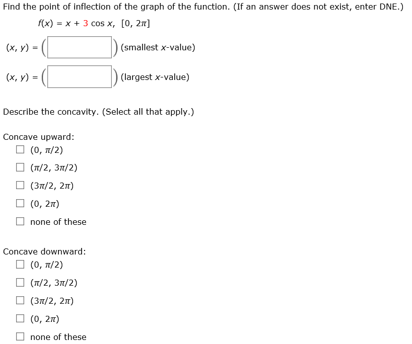 Find the point of inflection of the graph of the function. (If an answer does not exist, enter DNE.) f(x) = x + 3cos⁡x, [0, 2π] (x, y) = ( ) (smallest x-value) (x, y) = ( ) (largest x-value) Describe the concavity. (Select all that apply. ) Concave upward: (0, π/2) (π/2, 3π/2) (3π/2, 2π) (0, 2π) none of these Concave downward: (0, π/2) (π/2, 3π/2) (3π/2, 2π) (0, 2π) none of these