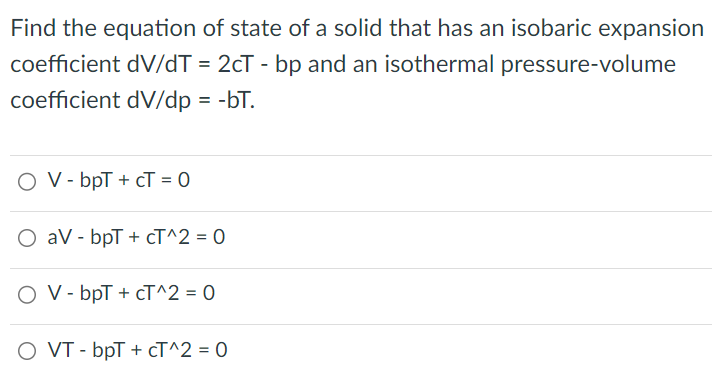 Find the equation of state of a solid that has an isobaric expansion coefficient dV/dT = 2cT - bp and an isothermal pressure-volume coefficient dV/dp = −bT. V − bpT + cT = 0 aV − bpT + cT^2 = 0 V − bpT + cT^2 = 0 VT − bpT + cT^2 = 0