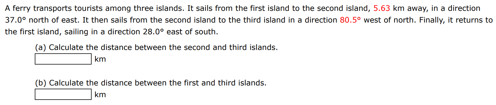 A ferry transports tourists among three islands. It sails from the first island to the second island, 5.63 km away, in a direction 37.0∘ north of east. It then sails from the second island to the third island in a direction 80.5∘ west of north. Finally, it returns to the first island, sailing in a direction 28.0∘ east of south. (a) Calculate the distance between the second and third islands. km (b) Calculate the distance between the first and third islands. km 