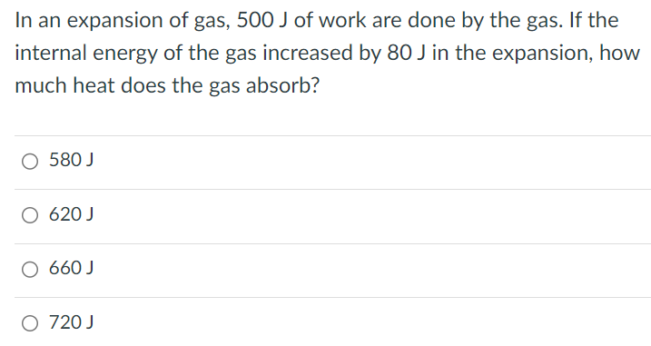 In an expansion of gas, 500 J of work are done by the gas. If the internal energy of the gas increased by 80 J in the expansion, how much heat does the gas absorb? 580 J 620 J 660 J 720 J