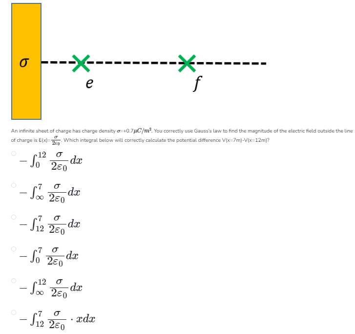 An infinite sheet of charge has charge density σ = +0.7 μC/m2. You correctly use Gauss's law to find the magnitude of the electric field outside the line of charge is E(x) = σ2 ε0. Which integral below will correctly calculate the potential difference V(x = 7 m)−V(x = 12 m) ? −∫012σ2 ε0 dx −∫∞7σ2 ε0 dx −∫127σ2 ε0 dx −∫07σ2 ε0 dx −∫∞12σ2 ε0 dx −∫127σ2 ε0⋅xdx 