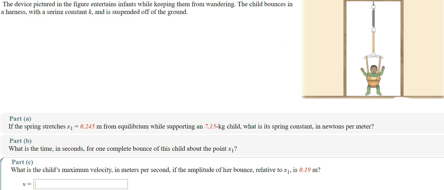 The device pictured in the figure entertains infants while keeping them from wandering. The child bounces in a harness, with a spring constant k, and is suspended off of the ground. Part (a) If the spring stretches x1 = 0.245 m from equilibrium while supporting an 7.15−kg child, what is its spring constant, in newtons per meter? Part (b) What is the time, in seconds, for one complete bounce of this child about the point x1? Part (c) What is the child's maximum velocity, in meters per second, if the amplitude of her bounce, relative to x1, is 0.19 m? v =