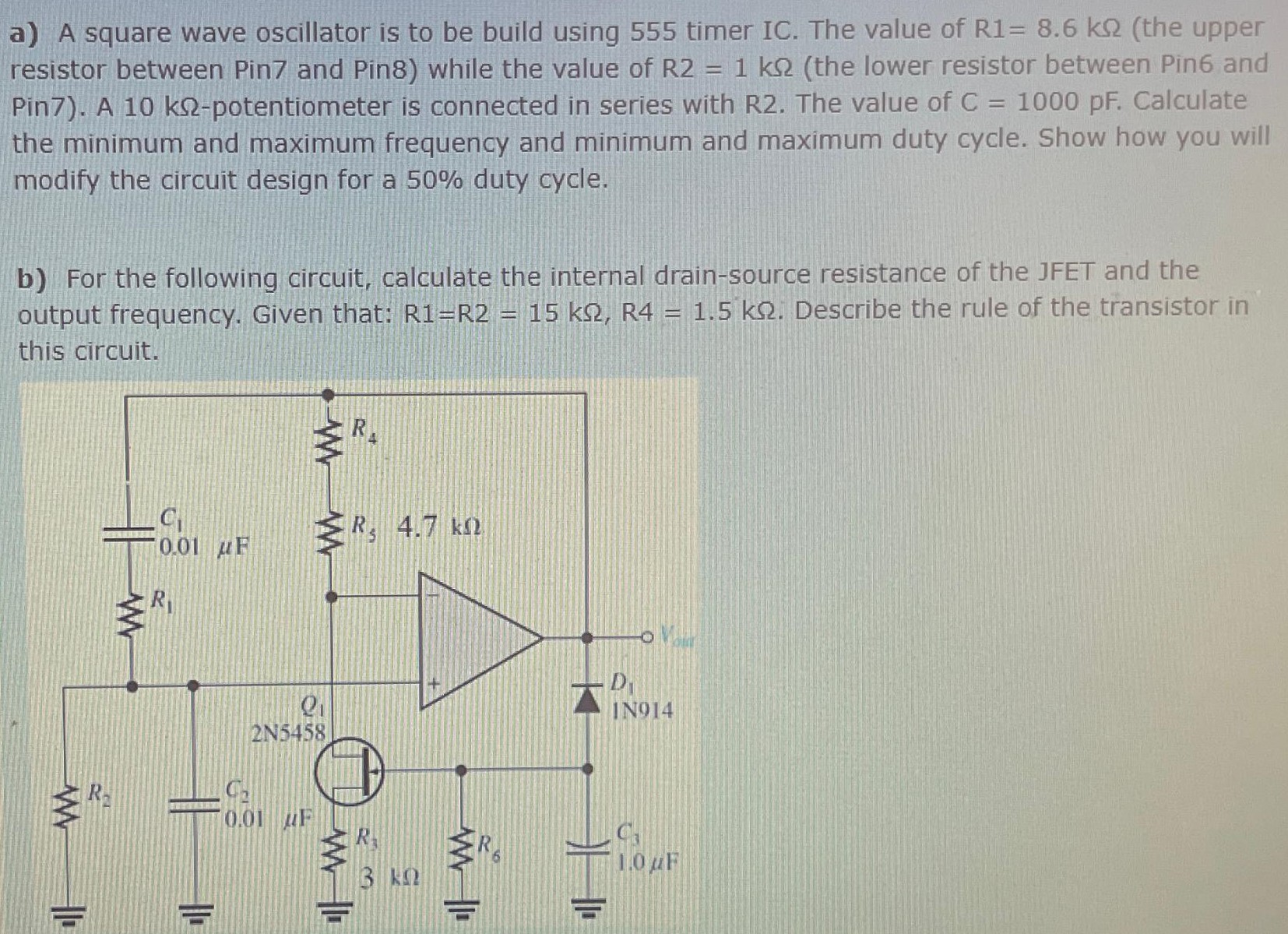 a) A square wave oscillator is to be build using 555 timer IC. The value of R1 = 8.6 kΩ (the upper resistor between Pin7 and Pin8) while the value of R2 = 1 kΩ (the lower resistor between Pin6 and Pin7). A 10 kΩ-potentiometer is connected in series with R2. The value of C = 1000 pF. Calculate the minimum and maximum frequency and minimum and maximum duty cycle. Show how you will modify the circuit design for a 50% duty cycle. b) For the following circuit, calculate the internal drain-source resistance of the JFET and the output frequency. Given that: R1 = R2 = 15 kΩ, R4 = 1.5 kΩ. Describe the rule of the transistor in this circuit.