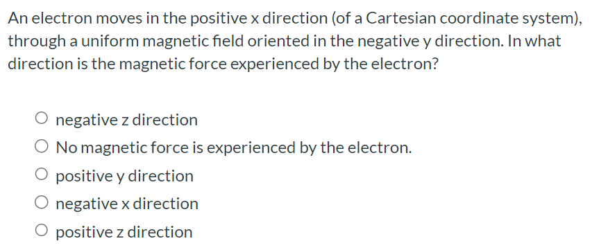 An electron moves in the positive x direction (of a Cartesian coordinate system), through a uniform magnetic field oriented in the negative y direction. In what direction is the magnetic force experienced by the electron? negative z direction No magnetic force is experienced by the electron. positive y direction negative x direction positive z direction