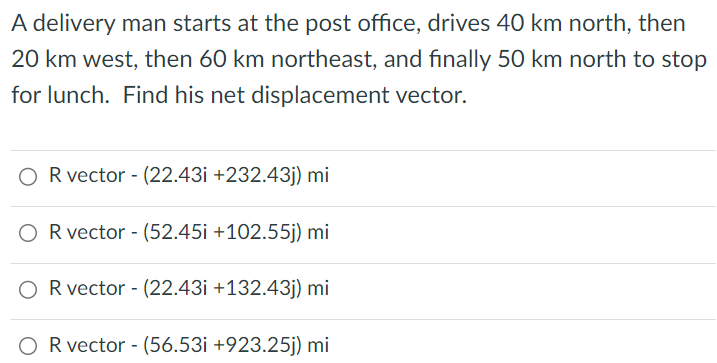 A delivery man starts at the post office, drives 40 km north, then 20 km west, then 60 km northeast, and finally 50 km north to stop for lunch. Find his net displacement vector. R vector −(22.43 i+232.43 j)mi R vector - (52.45 i +102.55 j)mi R vector - ( 22.43 i+132.43 j)mi R vector - (56.53 i +923.25 j) mi 