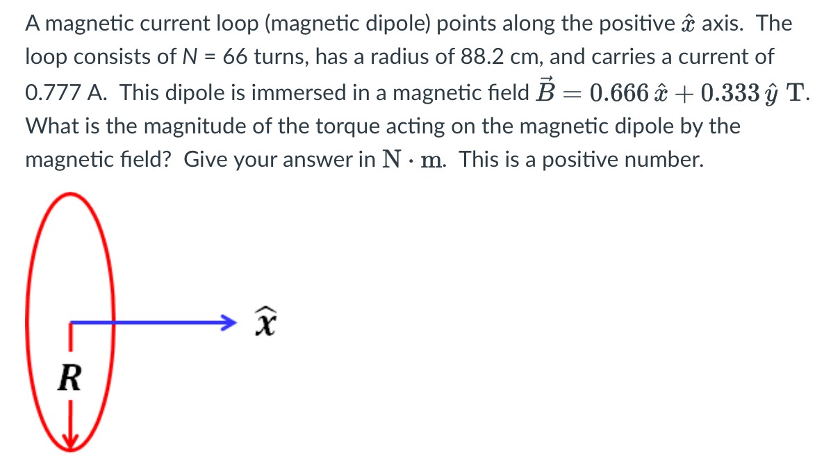 A magnetic current loop (magnetic dipole) points along the positive x^ axis. The loop consists of N = 66 turns, has a radius of 88.2 cm, and carries a current of 0.777 A. This dipole is immersed in a magnetic field B→ = 0.666x^ + 0.333y^ T. What is the magnitude of the torque acting on the magnetic dipole by the magnetic field? Give your answer in N⋅m. This is a positive number.