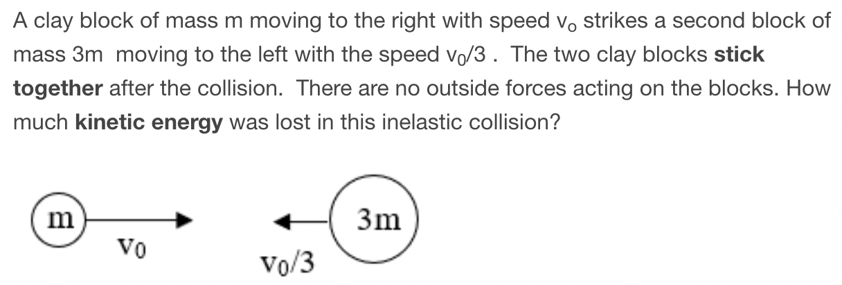 A clay block of mass m moving to the right with speed v0 strikes a second block of mass 3 m moving to the left with the speed v0/3. The two clay blocks stick together after the collision. There are no outside forces acting on the blocks. How much kinetic energy was lost in this inelastic collision?