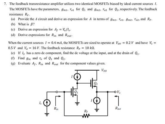 The feedback transresistance amplifier utilizes two identical MOSFETs biased by ideal current sources I. The MOSFETs have the parameters, gm1, ro1 for Q1 and gm2, ro2 for Q2, respectively. The feedback resistance RF. (a) Provide the A circuit and derive an expression for A in terms of gm1, ro1, gm2, ro2, and RF. (b) What is β ? (c) Derive an expression for Af = Vo/Is. (d) Derive expressions for Rin and Rout . When the current sources I = 0.4 mA, the MOSFETs are sized to operate at VOV = 0.2 V and have Vt = 0.5 V and VA = 16 V. The feedback resistance RF = 10 kΩ. (e) If IS has a zero de component, find the dc voltage at the input, and at the drain of Q1. (f) Find gm and ro of Q1 and Q2. (g) Evaluate Af, Rin and Rout for the component values given.