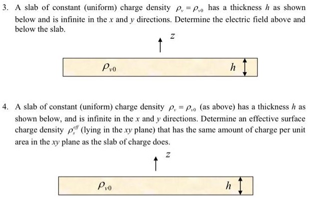 A slab of constant (uniform) charge density ρv = ρv0 has a thickness h as shown below and is infinite in the x and y directions. Determine the electric field above and below the slab. A slab of constant (uniform) charge density ρv = ρv0 (as above) has a thickness h as shown below, and is infinite in the x and y directions. Determine an effective surface charge density ρseff (lying in the xy plane) that has the same amount of charge per unit area in the xy plane as the slab of charge does. 