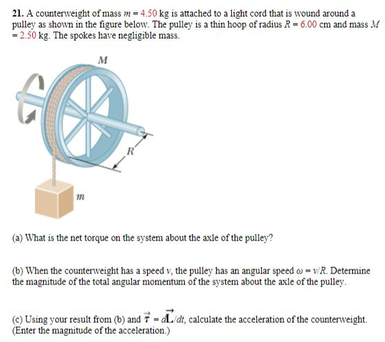 A counterweight of mass m = 4.50 kg is attached to a light cord that is wound around a pulley as shown in the figure below. The pulley is a thin hoop of radius R = 6.00 cm and mass M = 2.50 kg. The spokes have negligible mass. (a) What is the net torque on the system about the axle of the pulley? (b) When the counterweight has a speed v, the pulley has an angular speed ω = v/R. Determine the magnitude of the total angular momentum of the system about the axle of the pulley. (c) Using your result from (b) and τ→ = L→/dt, calculate the acceleration of the counterweight. (Enter the magnitude of the acceleration.)