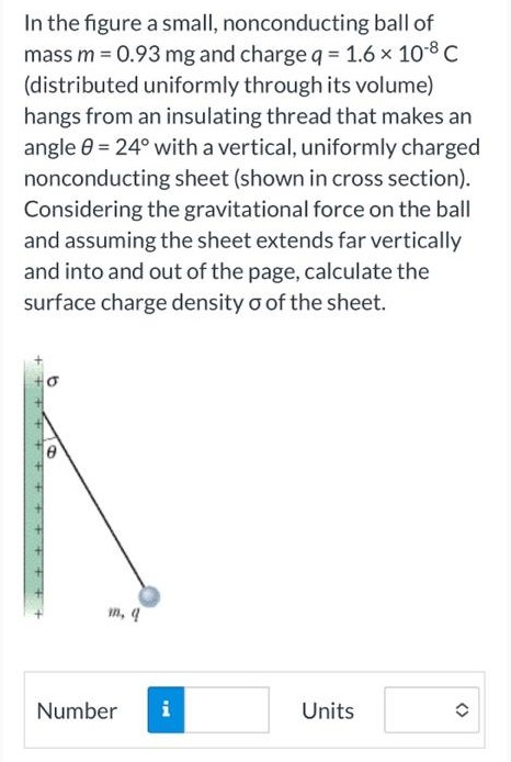 In the figure a small, nonconducting ball of mass m = 0.93 mg and charge q = 1.6×10−8 C (distributed uniformly through its volume) hangs from an insulating thread that makes an angle θ = 24∘ with a vertical, uniformly charged nonconducting sheet (shown in cross section). Considering the gravitational force on the ball and assuming the sheet extends far vertically and into and out of the page, calculate the surface charge density σ of the sheet. Number Units