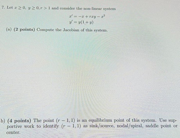 Let x ≥ 0, y ≥ 0, r > 1 and consider the non-linear system x′ = −x + rxy − x2 y′ = y(1 + y) (a) (2 points) Compute the Jacobian of this system. b) (4 points) The point (r−1, 1) is an equilibrium point of this system. Use supportive work to identify (r−1, 1) as sink/source, nodal/spiral, saddle point or center.