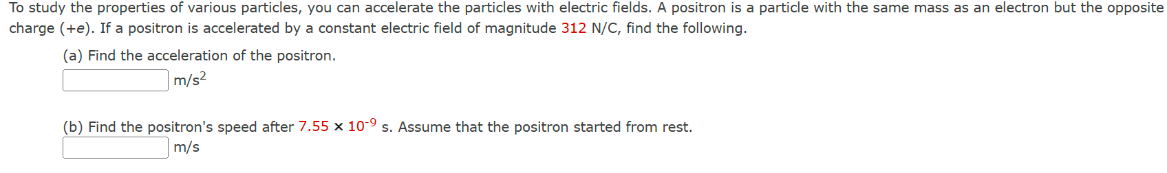 To study the properties of various particles, you can accelerate the particles with electric fields. A positron is a particle with the same mass as an electron but the opposite charge (+e). If a positron is accelerated by a constant electric field of magnitude 312 N/C, find the following. (a) Find the acceleration of the positron. m/s2 (b) Find the positron's speed after 7.55×10−9 s. Assume that the positron started from rest. m/s