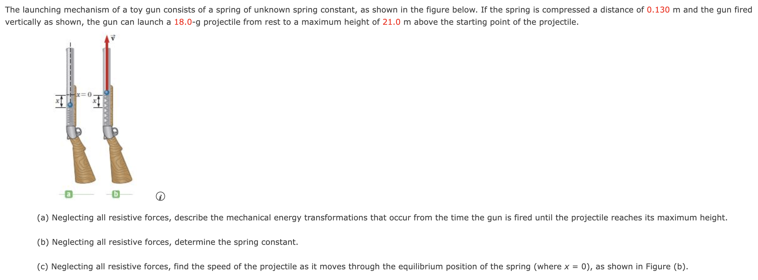 The launching mechanism of a toy gun consists of a spring of unknown spring constant, as shown in the figure below. If the spring is compressed a distance of 0.130 m and the gun fired vertically as shown, the gun can launch a 18.0-g projectile from rest to a maximum height of 21.0 m above the starting point of the projectile. a (i) (a) Neglecting all resistive forces, describe the mechanical energy transformations that occur from the time the gun is fired until the projectile reaches its maximum height. (b) Neglecting all resistive forces, determine the spring constant. (c) Neglecting all resistive forces, find the speed of the projectile as it moves through the equilibrium position of the spring (where x = 0 ), as shown in Figure (b).