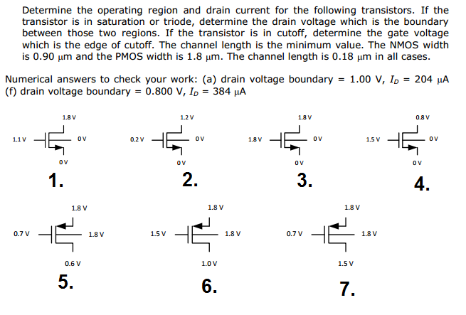 Determine the operating region and drain current for the following transistors. If the transistor is in saturation or triode, determine the drain voltage which is the boundary between those two regions. If the transistor is in cutoff, determine the gate voltage which is the edge of cutoff. The channel length is the minimum value. The NMOS width is 0.90 μm and the PMOS width is 1.8 μm. The channel length is 0.18 μm in all cases. Numerical answers to check your work: (a) drain voltage boundary = 1.00 V, ID = 204 μA (f) drain voltage boundary = 0.800 V, ID = 384 μA 