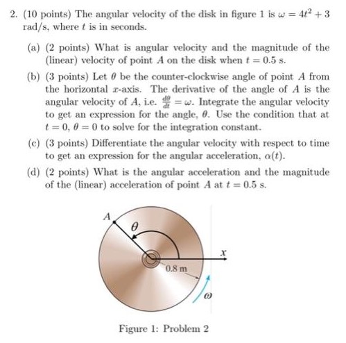 The angular velocity of the disk in figure 1 is ω = 4t2 + 3 rad/s, where t is in seconds. (a) (2 points) What is angular velocity and the magnitude of the (linear) velocity of point A on the disk when t = 0.5 s. (b) (3 points) Let θ be the counter-clockwise angle of point A from the horizontal x-axis. The derivative of the angle of A is the angular velocity of A, i. e. dθ dt = ω. Integrate the angular velocity to get an expression for the angle, θ. Use the condition that at t = 0, θ = 0 to solve for the integration constant. (c) (3 points) Differentiate the angular velocity with respect to time to get an expression for the angular acceleration, α(t). (d) (2 points) What is the angular acceleration and the magnitude of the (linear) acceleration of point A at t = 0.5 s. Figure 1: Problem 2