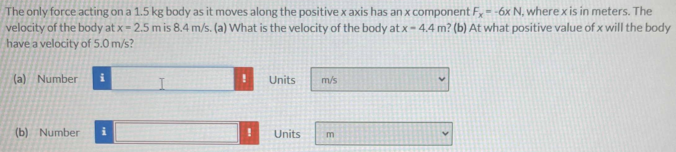 The only force acting on a 1.5 kg body as it moves along the positive x axis has an x component Fx = −6x N, where x is in meters. The velocity of the body at x = 2.5 m is 8.4 m/s. (a) What is the velocity of the body at x = 4.4 m? (b) At what positive value of x will the body have a velocity of 5.0 m/s? (a) Number Units (b) Number Units