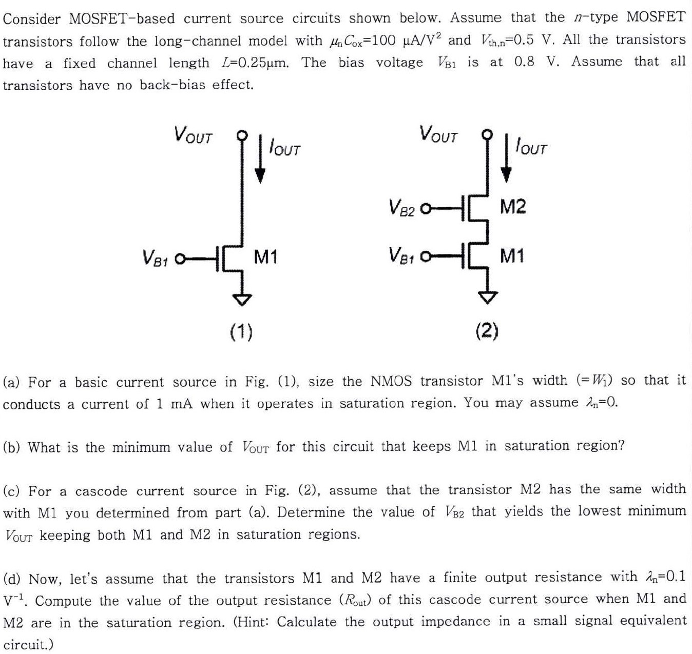 Consider MOSFET-based current source circuits shown below. Assume that the n-type MOSFET transistors follow the long-channel model with μnCox = 100 μA/V2 and Vth,n = 0.5 V. All the transistors have a fixed channel length L = 0.25 μm. The bias voltage VB1 is at 0.8 V. Assume that all transistors have no back-bias effect. (1) (2) (a) For a basic current source in Fig. (1), size the NMOS transistor M1's width ( = W1) so that it conducts a current of 1 mA when it operates in saturation region. You may assume λn = 0. (b) What is the minimum value of Vout for this circuit that keeps M1 in saturation region? (c) For a cascode current source in Fig. (2), assume that the transistor M2 has the same width with M1 you determined from part (a). Determine the value of VB2 that yields the lowest minimum VOUT keeping both M1 and M2 in saturation regions. (d) Now, let's assume that the transistors M1 and M2 have a finite output resistance with λn = 0.1 V−1. Compute the value of the output resistance (Rout) of this cascode current source when M1 and M2 are in the saturation region. (Hint: Calculate the output impedance in a small signal equivalent circuit.)