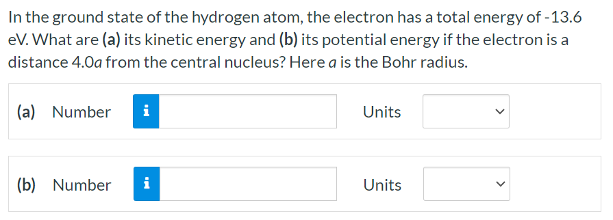 In the ground state of the hydrogen atom, the electron has a total energy of -13.6 eV . What are (a) its kinetic energy and (b) its potential energy if the electron is a distance 4.0 a from the central nucleus? Here a is the Bohr radius. (a) Number Units (b) Number Units