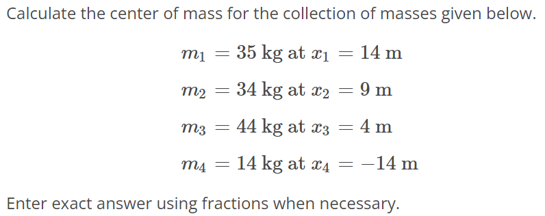 Calculate the center of mass for the collection of masses given below. m1 = 35 kg at x1 = 14 m m2 = 34 kg at x2 = 9 m m3 = 44 kg at x3 = 4 m m4 = 14 kg at x4 = -14 m Enter exact answer using fractions when necessary.