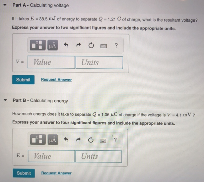 Part A - Calculating voltage If it takes E = 38.5 mJ of energy to separate Q = 1.21 C of charge, what is the resultant voltage? Express your answer to two significant figures and include the appropriate units. V = Part B - Calculating energy How much energy does it take to separate Q = 1.06 μC of charge if the voltage is V = 4.1 mV ? Express your answer to four significant figures and include the appropriate units. E = VPart C - Calculating current based on movement of charge If Qr = −3.75 C of charge moves to the right in tr = 0.6 s while Ql = 1600 mC of charge moves to the left in tl = 2.7 s, what is the net current to the right? Express your answer to two significant figures and include the appropriate units. I = Part D - Calculating the number of electrons due to the current How many electrons move past a fixed reference point every t = 2.75 ps if the current is i = 0.3 μA ? Express your answer as an integer. 