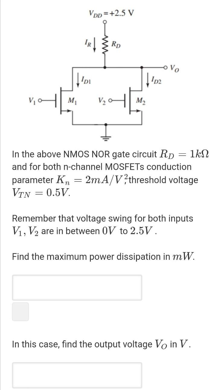 In the above NMOS NOR gate circuit RD = 1 kΩ and for both n-channel MOSFETs conduction parameter Kn = 2 mA/V2, threshold voltage VTN = 0.5 V. Remember that voltage swing for both inputs V1, V2 are in between 0 V to 2.5 V. Find the maximum power dissipation in mW. In this case, find the output voltage VO in V.