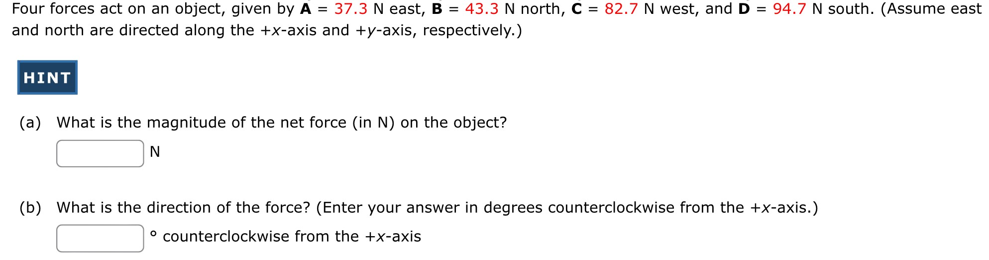 Four forces act on an object, given by A = 37.3 N east, B = 43.3 N north, C = 82.7 N west, and D = 94.7 N south. (Assume east and north are directed along the +x-axis and +y-axis, respectively.) (a) What is the magnitude of the net force (in N ) on the object? N (b) What is the direction of the force? (Enter your answer in degrees counterclockwise from the +x-axis.) - counterclockwise from the +x-axis