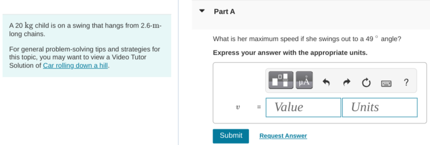 A 20 kg child is on a swing that hangs from 2.6−m long chains. For general problem-solving tips and strategies for this topic, you may want to view a Video Tutor Solution of Car rolling down a hill. Part A What is her maximum speed if she swings out to a 49∘ angle? Express your answer with the appropriate units.