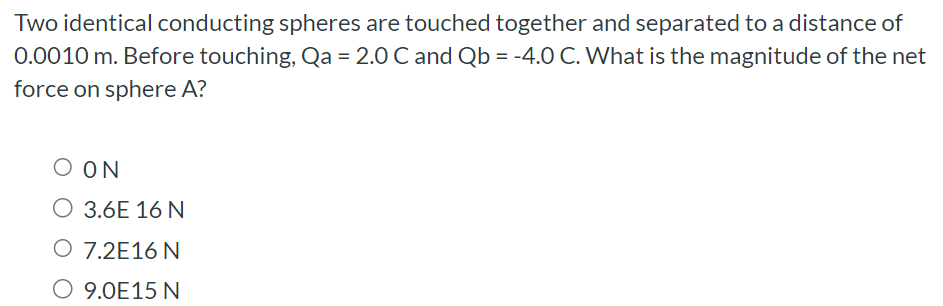 Two identical conducting spheres are touched together and separated to a distance of 0.0010 m. Before touching, Qa = 2.0 C and Qb = −4.0 C. What is the magnitude of the net force on sphere A? 0 N 3.6E 16 N 7.2E16 N 9.0E15 N