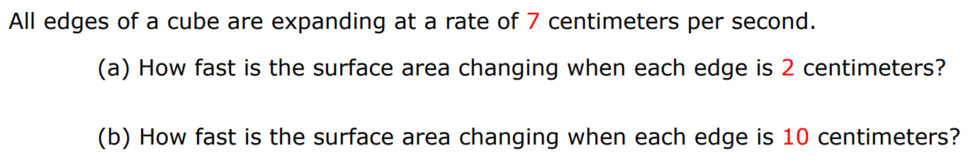 All edges of a cube are expanding at a rate of 7 centimeters per second. (a) How fast is the surface area changing when each edge is 2 centimeters? (b) How fast is the surface area changing when each edge is 10 centimeters?