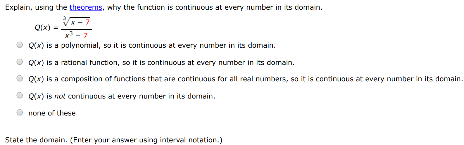 Explain, using the theorems, why the function is continuous at every number in its domain. Q(x) = x−73 x3−7 Q(x) is a polynomial, so it is continuous at every number in its domain. Q(x) is a rational function, so it is continuous at every number in its domain. Q(x) is a composition of functions that are continuous for all real numbers, so it is continuous at every number in its domain. Q(x) is not continuous at every number in its domain. none of these State the domain. (Enter your answer using interval notation.)