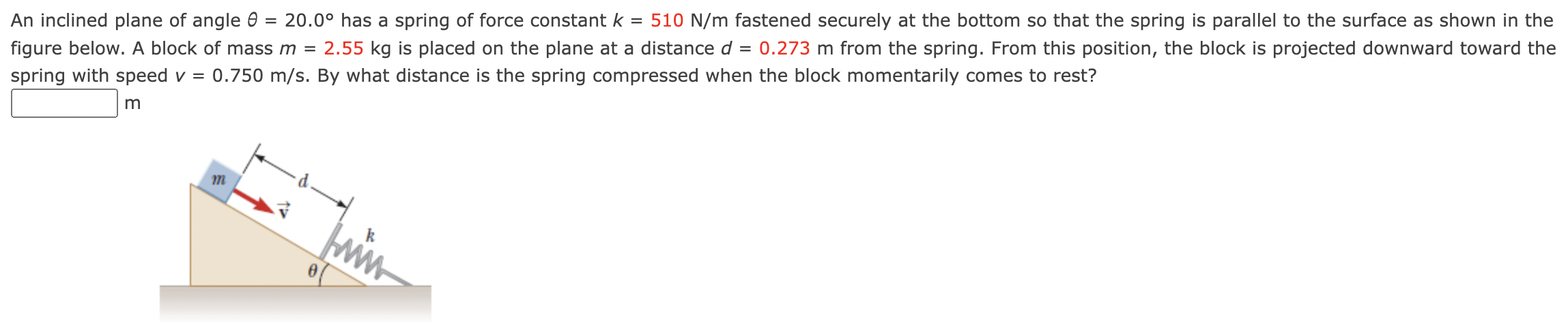 An inclined plane of angle θ = 20.0∘ has a spring of force constant k = 510 N/m fastened securely at the bottom so that the spring is parallel to the surface as shown in the figure below. A block of mass m = 2.55 kg is placed on the plane at a distance d = 0.273 m from the spring. From this position, the block is projected downward toward the spring with speed v = 0.750 m/s. By what distance is the spring compressed when the block momentarily comes to rest? m