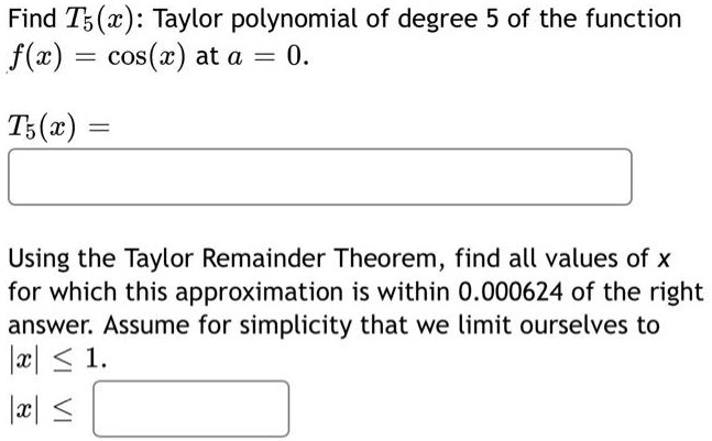 Find T5(x) : Taylor polynomial of degree 5 of the function f(x) = cos⁡(x) at a = 0. T5(x) = Using the Taylor Remainder Theorem, find all values of x for which this approximation is within 0.000624 of the right answer. Assume for simplicity that we limit ourselves to |x| ≤ 1 |x| ≤ 