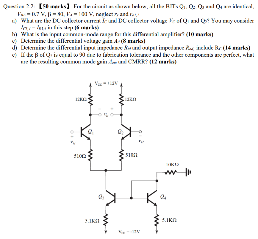 For the circuit as shown below, all the BJTs Q1, Q2, Q3 and Q4 are identical, VBE = 0.7 V, β = 80, VA = 100 V, neglect rx and ro1,2 a) What are the DC collector current IC and DC collector voltage VC of Q1 and Q2 ? You may consider IC3, 4 = IE3, 4 in this step ( 6 marks) b) What is the input common-mode range for this differential amplifier? (10 marks) c) Determine the differential voltage gain Ad(8 marks) d) Determine the differential input impedance Rid and output impedance Rod, include RC ( 14 marks) e) If the β of Q2 is equal to 90 due to fabrication tolerance and the other components are perfect, what are the resulting common mode gain Acm and CMRR? (12 marks) 