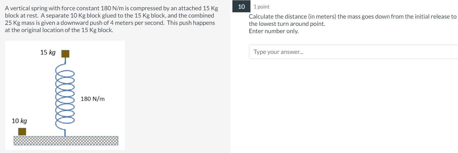 A vertical spring with force constant 180 N/m is compressed by an attached 15 Kg block at rest. A separate 10 Kg block glued to the 15 Kg block, and the combined 25 Kg mass is given a downward push of 4 meters per second. This push happens at the original location of the 15 Kg block. Calculate the distance (in meters) the mass goes down from the initial release to the lowest turn around point. Enter number only.
