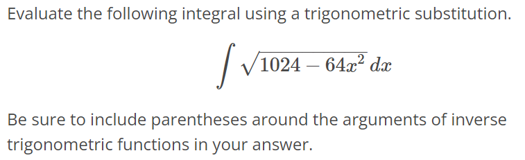 Evaluate the following integral using a trigonometric substitution. ∫ √1024 - 64x^2dx Be sure to include parentheses around the arguments of inverse trigonometric functions in your answer.