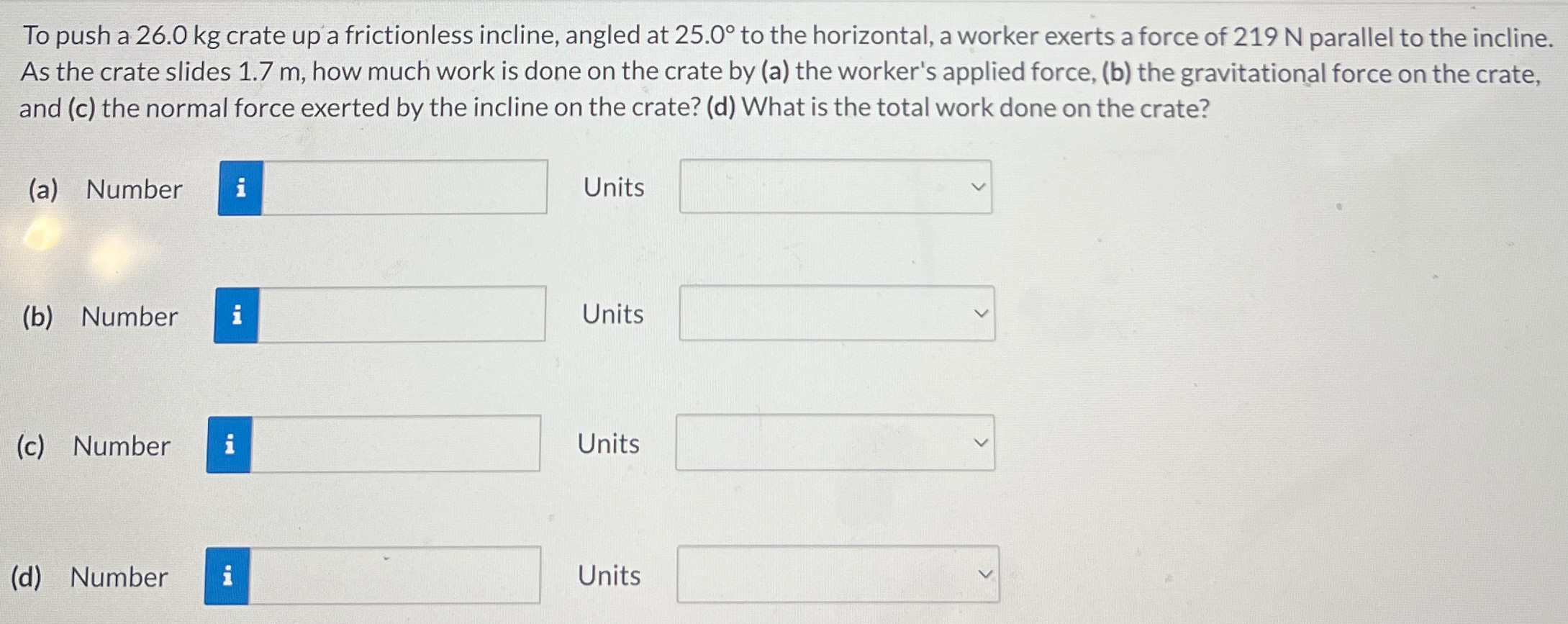 To push a 26.0 kg crate up a frictionless incline, angled at 25.0∘ to the horizontal, a worker exerts a force of 219 N parallel to the incline. As the crate slides 1.7 m, how much work is done on the crate by (a) the worker's applied force, (b) the gravitational force on the crate, and (c) the normal force exerted by the incline on the crate? (d) What is the total work done on the crate? (a) Number Units (b) Number Units (c) Number Units (d) Number Units