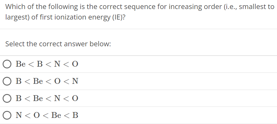 Which of the following is the correct sequence for increasing order (i.e., smallest to largest) of first ionization energy (IE)? Select the correct answer below: Be < B < N < O B < Be < O < N B < Be < N < O N < O < Be < B 