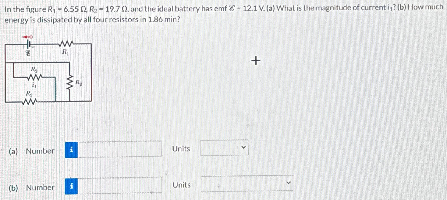 In the figure R1 = 6.55 Ω, R2 = 19.7 Ω, and the ideal battery has emf E = 12.1 V. (a) What is the magnitude of current i1? (b) How much energy is dissipated by all four resistors in 1.86 min? (a) Number Units (b) Number Units